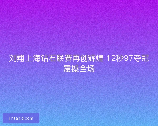 刘翔上海钻石联赛再创辉煌 12秒97夺冠震撼全场