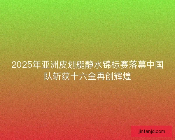2025年亚洲皮划艇静水锦标赛落幕中国队斩获十六金再创辉煌