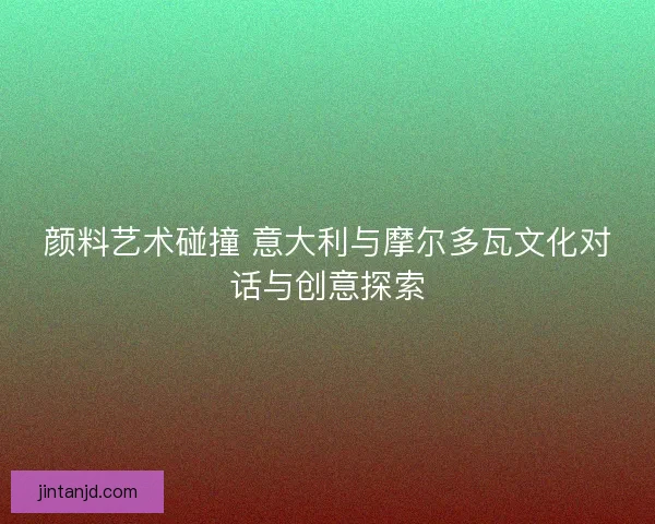 颜料艺术碰撞 意大利与摩尔多瓦文化对话与创意探索