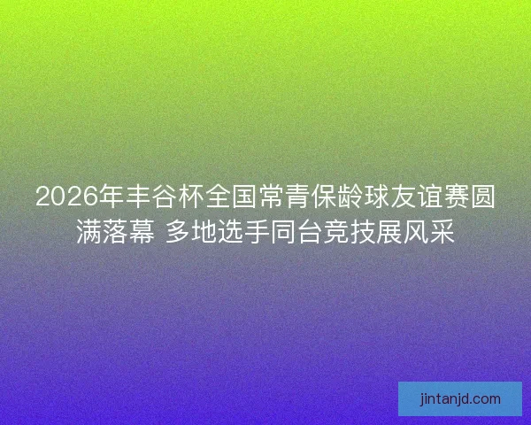 2026年丰谷杯全国常青保龄球友谊赛圆满落幕 多地选手同台竞技展风采