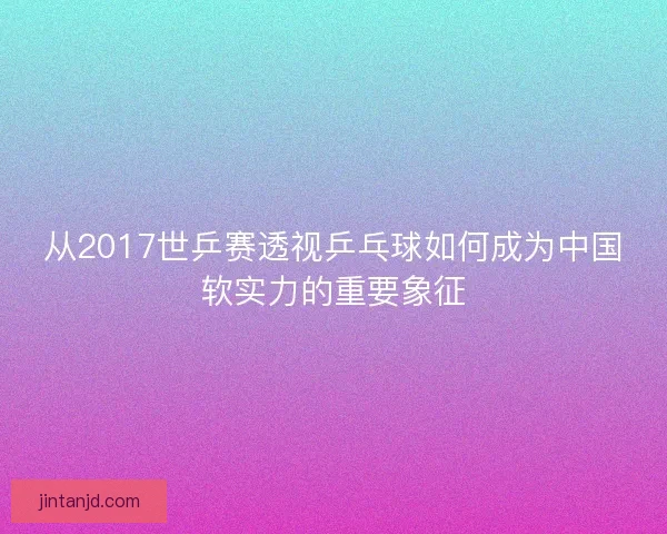 从2017世乒赛透视乒乓球如何成为中国软实力的重要象征