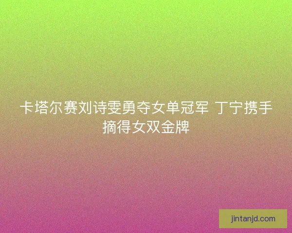 卡塔尔赛刘诗雯勇夺女单冠军 丁宁携手摘得女双金牌