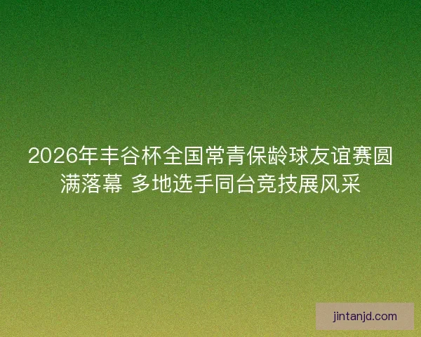 2026年丰谷杯全国常青保龄球友谊赛圆满落幕 多地选手同台竞技展风采