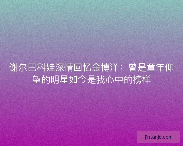 谢尔巴科娃深情回忆金博洋：曾是童年仰望的明星如今是我心中的榜样