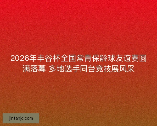 2026年丰谷杯全国常青保龄球友谊赛圆满落幕 多地选手同台竞技展风采