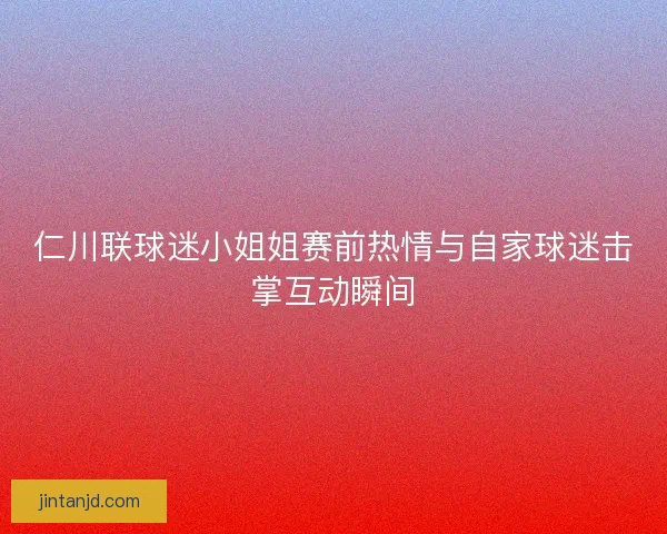 仁川联球迷小姐姐赛前热情与自家球迷击掌互动瞬间