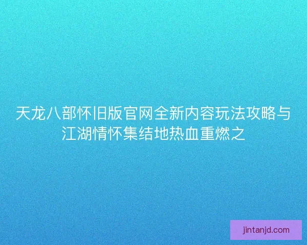 天龙八部怀旧版官网全新内容玩法攻略与江湖情怀集结地热血重燃之