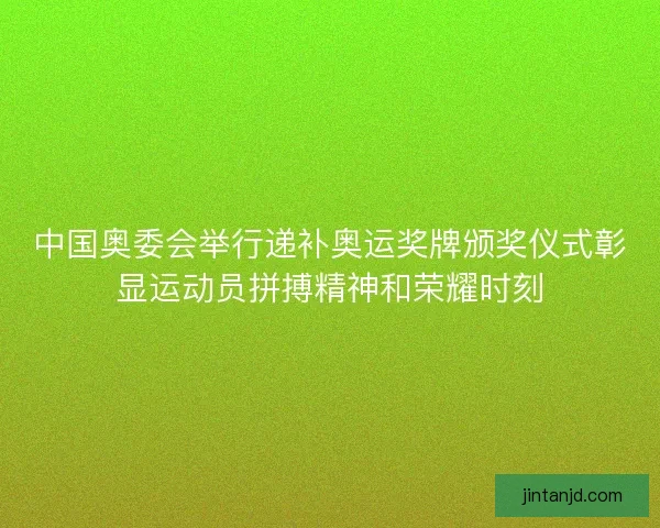 中国奥委会举行递补奥运奖牌颁奖仪式彰显运动员拼搏精神和荣耀时刻